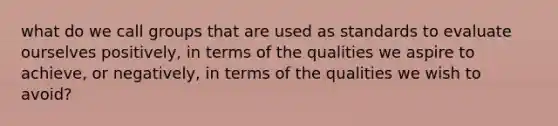 what do we call groups that are used as standards to evaluate ourselves positively, in terms of the qualities we aspire to achieve, or negatively, in terms of the qualities we wish to avoid?