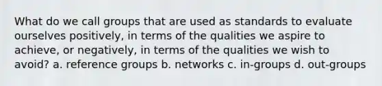 What do we call groups that are used as standards to evaluate ourselves positively, in terms of the qualities we aspire to achieve, or negatively, in terms of the qualities we wish to avoid? a. reference groups b. networks c. in-groups d. out-groups