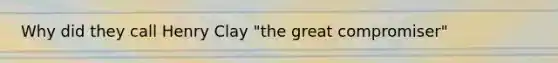 Why did they call Henry Clay "the great compromiser"