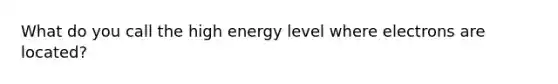 What do you call the high energy level where electrons are located?