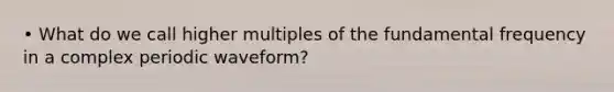 • What do we call higher multiples of the fundamental frequency in a complex periodic waveform?