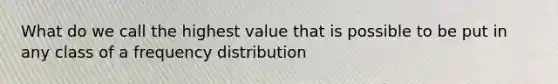 What do we call the highest value that is possible to be put in any class of a frequency distribution