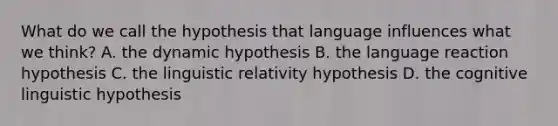 What do we call the hypothesis that language influences what we think? A. the dynamic hypothesis B. the language reaction hypothesis C. the linguistic relativity hypothesis D. the cognitive linguistic hypothesis