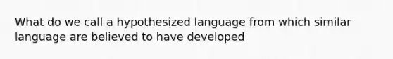 What do we call a hypothesized language from which similar language are believed to have developed