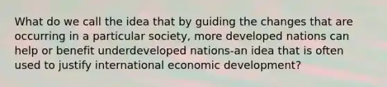 What do we call the idea that by guiding the changes that are occurring in a particular society, more developed nations can help or benefit underdeveloped nations-an idea that is often used to justify international economic development?