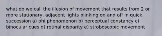 what do we call the illusion of movement that results from 2 or more stationary, adjacent lights blinking on and off in quick succession a) phi phenomenon b) perceptual constancy c) binocular cues d) retinal disparity e) stroboscopic movement