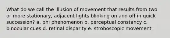 What do we call the illusion of movement that results from two or more stationary, adjacent lights blinking on and off in quick succession? a. phi phenomenon b. perceptual constancy c. binocular cues d. retinal disparity e. stroboscopic movement