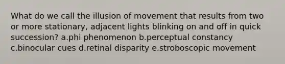 What do we call the illusion of movement that results from two or more stationary, adjacent lights blinking on and off in quick succession? a.phi phenomenon b.perceptual constancy c.binocular cues d.retinal disparity e.stroboscopic movement