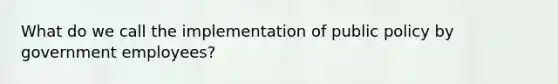 What do we call the implementation of public policy by government employees?