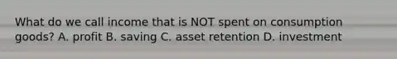 What do we call income that is NOT spent on consumption goods? A. profit B. saving C. asset retention D. investment