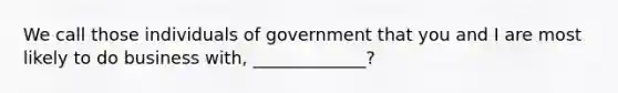 We call those individuals of government that you and I are most likely to do business with, _____________?