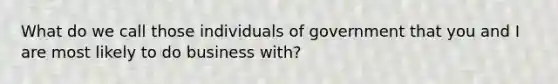 What do we call those individuals of government that you and I are most likely to do business with?