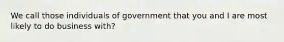 We call those individuals of government that you and I are most likely to do business with?