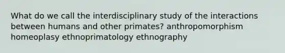 What do we call the interdisciplinary study of the interactions between humans and other primates? anthropomorphism homeoplasy ethnoprimatology ethnography