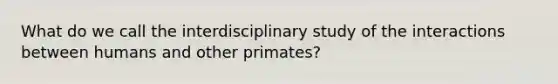 What do we call the interdisciplinary study of the interactions between humans and other primates?