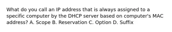 What do you call an IP address that is always assigned to a specific computer by the DHCP server based on computer's MAC address? A. Scope B. Reservation C. Option D. Suffix