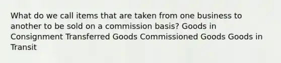 What do we call items that are taken from one business to another to be sold on a commission basis? Goods in Consignment Transferred Goods Commissioned Goods Goods in Transit