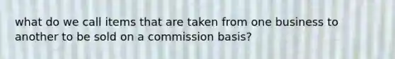 what do we call items that are taken from one business to another to be sold on a commission basis?