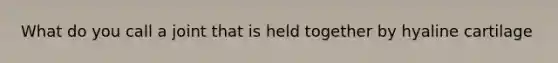 What do you call a joint that is held together by hyaline cartilage