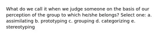 What do we call it when we judge someone on the basis of our perception of the group to which he/she belongs? Select one: a. assimilating b. prototyping c. grouping d. categorizing e. stereotyping