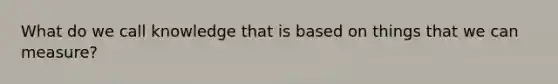 What do we call knowledge that is based on things that we can measure?