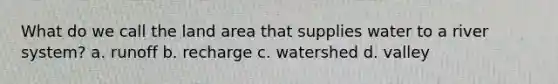 What do we call the land area that supplies water to a river system? a. runoff b. recharge c. watershed d. valley