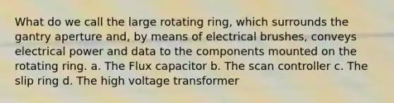 What do we call the large rotating ring, which surrounds the gantry aperture and, by means of electrical brushes, conveys electrical power and data to the components mounted on the rotating ring. a. The Flux capacitor b. The scan controller c. The slip ring d. The high voltage transformer