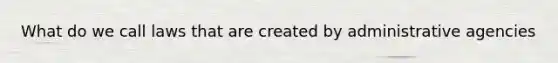 What do we call laws that are created by administrative agencies