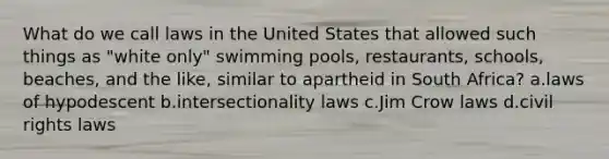 What do we call laws in the United States that allowed such things as "white only" swimming pools, restaurants, schools, beaches, and the like, similar to apartheid in South Africa? a.laws of hypodescent b.intersectionality laws c.Jim Crow laws d.civil rights laws