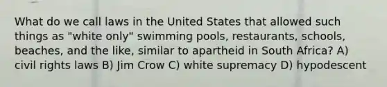 What do we call laws in the United States that allowed such things as "white only" swimming pools, restaurants, schools, beaches, and the like, similar to apartheid in South Africa? A) civil rights laws B) Jim Crow C) white supremacy D) hypodescent