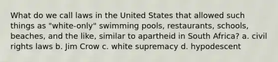 What do we call laws in the United States that allowed such things as "white-only" swimming pools, restaurants, schools, beaches, and the like, similar to apartheid in South Africa? a. civil rights laws b. Jim Crow c. white supremacy d. hypodescent