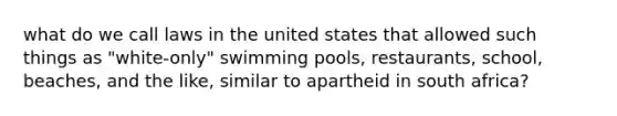 what do we call laws in the united states that allowed such things as "white-only" swimming pools, restaurants, school, beaches, and the like, similar to apartheid in south africa?