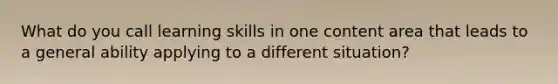 What do you call learning skills in one content area that leads to a general ability applying to a different situation?