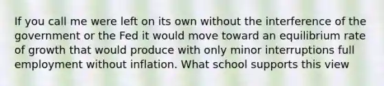 If you call me were left on its own without the interference of the government or the Fed it would move toward an equilibrium rate of growth that would produce with only minor interruptions full employment without inflation. What school supports this view