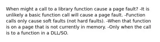 When might a call to a library function cause a page fault? -It is unlikely a basic function call will cause a page fault. -Function calls only cause soft faults (not hard faults). -When that function is on a page that is not currently in memory. -Only when the call is to a function in a DLL/SO.