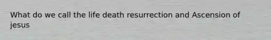 What do we call the life death resurrection and Ascension of jesus