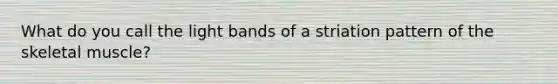 What do you call the light bands of a striation pattern of the skeletal muscle?