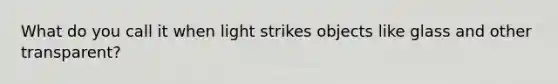 What do you call it when light strikes objects like glass and other transparent?