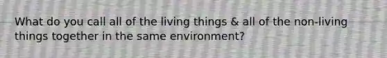 What do you call all of the living things & all of the non-living things together in the same environment?