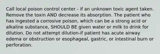 Call local poison control center - if an unknown toxic agent taken. Remove the toxin AND decrease its absorption. The patient who has ingested a corrosive poison, which can be a strong acid or alkaline substance, SHOULD BE given water or milk to drink for dilution. Do not attempt dilution-if patient has acute airway edema or obstruction or esophageal, gastric, or intestinal burn or perforation.