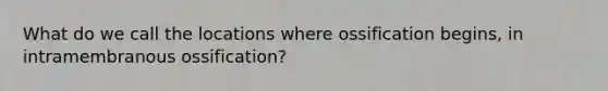 What do we call the locations where ossification begins, in intramembranous ossification?