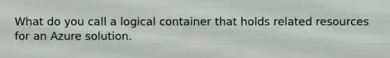 What do you call a logical container that holds related resources for an Azure solution.