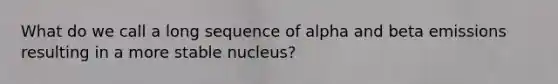 What do we call a long sequence of alpha and beta emissions resulting in a more stable nucleus?