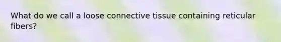 What do we call a loose connective tissue containing reticular fibers?