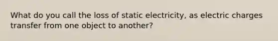 What do you call the loss of static electricity, as electric charges transfer from one object to another?