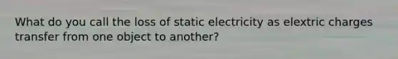 What do you call the loss of static electricity as elextric charges transfer from one object to another?