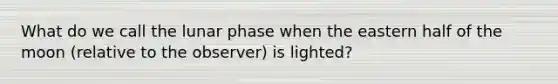 What do we call the lunar phase when the eastern half of the moon (relative to the observer) is lighted?