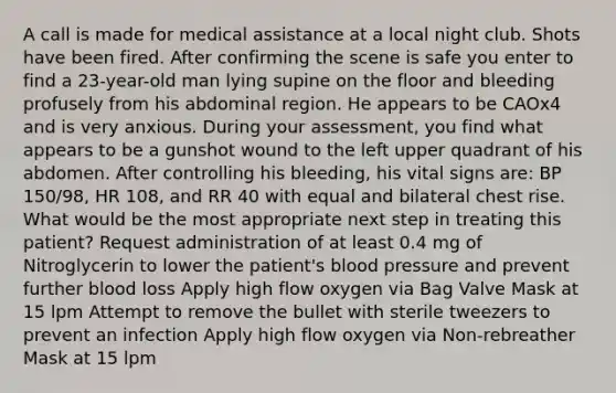 A call is made for medical assistance at a local night club. Shots have been fired. After confirming the scene is safe you enter to find a 23-year-old man lying supine on the floor and bleeding profusely from his abdominal region. He appears to be CAOx4 and is very anxious. During your assessment, you find what appears to be a gunshot wound to the left upper quadrant of his abdomen. After controlling his bleeding, his vital signs are: BP 150/98, HR 108, and RR 40 with equal and bilateral chest rise. What would be the most appropriate next step in treating this patient? Request administration of at least 0.4 mg of Nitroglycerin to lower the patient's blood pressure and prevent further blood loss Apply high flow oxygen via Bag Valve Mask at 15 lpm Attempt to remove the bullet with sterile tweezers to prevent an infection Apply high flow oxygen via Non-rebreather Mask at 15 lpm