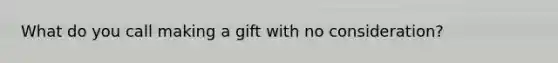 What do you call making a gift with no consideration?