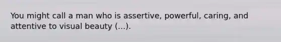 You might call a man who is assertive, powerful, caring, and attentive to visual beauty (...).